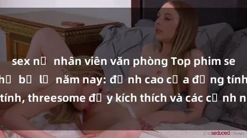 sex nữ nhân viên văn phòng Top phim sex hot nhất không thể bỏ lỡ năm nay: đỉnh cao của đồng tính, threesome đầy kích thích và các cảnh nóng đang gây sốt!
