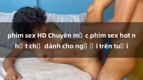 phim sex HD Chuyên mục phim sex hot nhất chỉ dành cho người trên tuổi