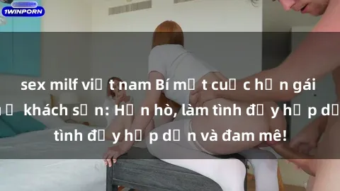sex milf việt nam Bí mật cuộc hẹn gái Việt lần đầu ở khách sạn: Hẹn hò, làm tình đầy hấp dẫn và đam mê!
