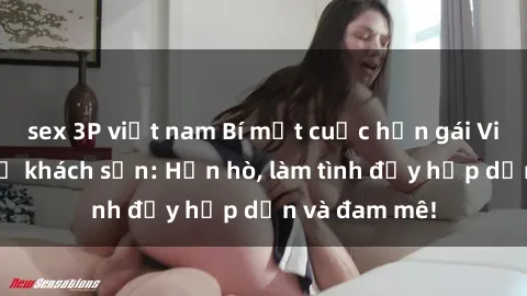 sex 3P việt nam Bí mật cuộc hẹn gái Việt lần đầu ở khách sạn: Hẹn hò, làm tình đầy hấp dẫn và đam mê!
