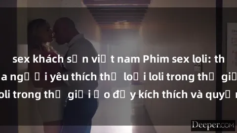 sex khách sạn việt nam Phim sex loli: thỏa mãn đam mê của người yêu thích thể loại loli trong thế giới ảo đầy kích thích và quyến rũ.