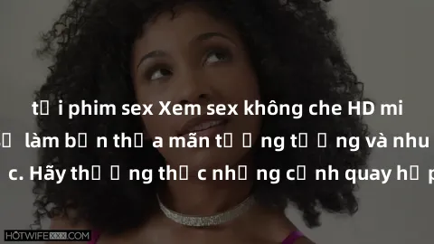 tải phim sex Xem sex không che HD miễn phí đảm bảo sẽ làm bạn thỏa mãn tưởng tượng và nhu cầu tình dục. Hãy thưởng thức những cảnh quay hấp dẫn và mãnh liệt ngay bây giờ!