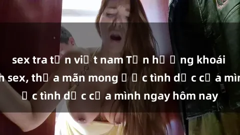 sex tra tấn việt nam Tận hưởng khoái cảm với gái xinh sex, thỏa mãn mong ước tình dục của mình ngay hôm nay