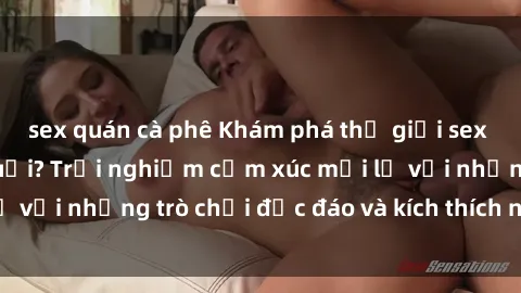 sex quán cà phê Khám phá thế giới sex trực tuyến: Hơn tuổi? Trải nghiệm cảm xúc mới lạ với những trò chơi độc đáo và kích thích người lớn