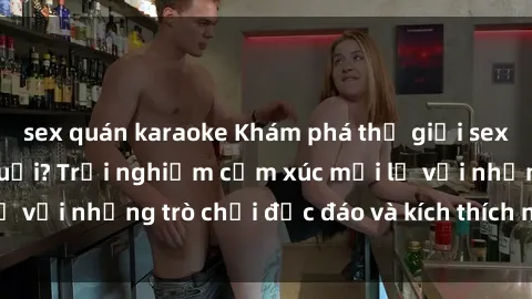 sex quán karaoke Khám phá thế giới sex trực tuyến: Hơn tuổi? Trải nghiệm cảm xúc mới lạ với những trò chơi độc đáo và kích thích người lớn