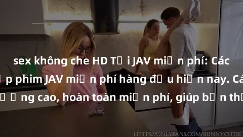 sex không che HD Tải JAV miễn phí: Các trang web cung cấp phim JAV miễn phí hàng đầu hiện nay. Các tác phẩm chất lượng cao, hoàn toàn miễn phí, giúp bạn thỏa mãn niềm đam mê mà không tốn kém.