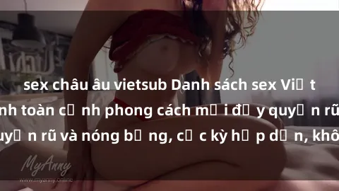sex châu âu vietsub Danh sách sex Việt Nam không che - Ảnh toàn cảnh phong cách mới đầy quyến rũ và nóng bỏng, cực kỳ hấp dẫn, không thể bỏ qua!