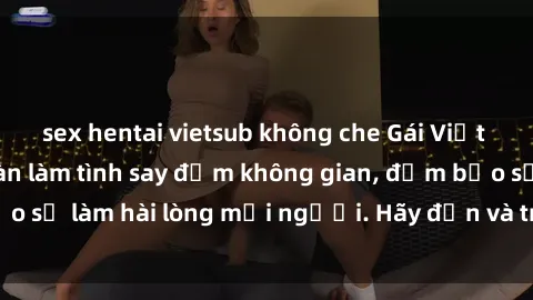 sex hentai vietsub không che Gái Việt xinh đẹp, nồng nàn làm tình say đắm không gian, đảm bảo sẽ làm hài lòng mọi người. Hãy đến và trải nghiệm ngay!