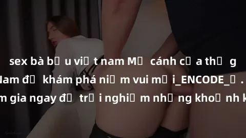 sex bà bầu việt nam Mở cánh cửa thế giới sex MILF Việt Nam để khám phá niềm vui mới_ENCODE_. Hãy tham gia ngay để trải nghiệm những khoảnh khắc đầy kích thích và đam mê.