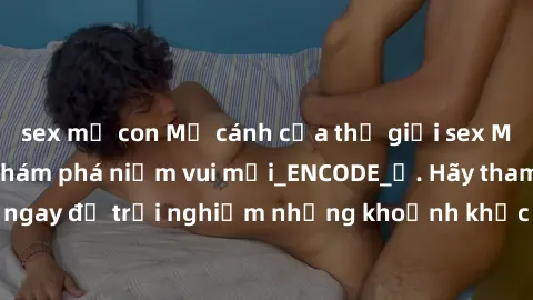 sex mẹ con Mở cánh cửa thế giới sex MILF Việt Nam để khám phá niềm vui mới_ENCODE_. Hãy tham gia ngay để trải nghiệm những khoảnh khắc đầy kích thích và đam mê.
