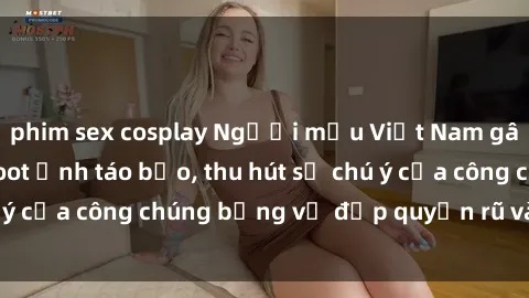 phim sex cosplay Người mẫu Việt Nam gây sốt với loạt shoot ảnh táo bạo, thu hút sự chú ý của công chúng bằng vẻ đẹp quyến rũ và gợi cảm.
