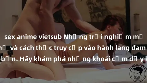 sex anime vietsub Những trải nghiệm mới lạ với sex tập thể và cách thức truy cập vào hành lang đam mê của bạn. Hãy khám phá những khoái cảm đầy kích thích với tập thể hấp dẫn!