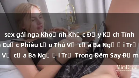 sex gái nga Khoảnh Khắc Đầy Kịch Tính: Sex  Việt Nam và Cuộc Phiêu Lưu Thú Vị của Ba Người Trẻ Trong Đêm Say Đắm