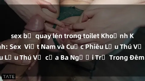 sex bị quay lén trong toilet Khoảnh Khắc Đầy Kịch Tính: Sex  Việt Nam và Cuộc Phiêu Lưu Thú Vị của Ba Người Trẻ Trong Đêm Say Đắm