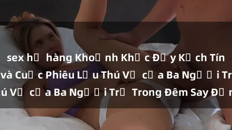 sex họ hàng Khoảnh Khắc Đầy Kịch Tính: Sex  Việt Nam và Cuộc Phiêu Lưu Thú Vị của Ba Người Trẻ Trong Đêm Say Đắm