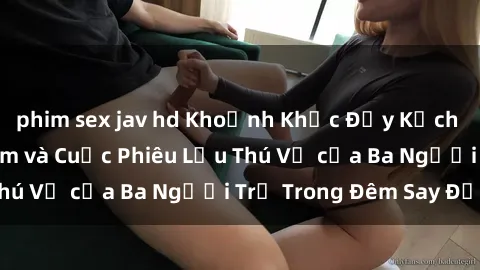 phim sex jav hd Khoảnh Khắc Đầy Kịch Tính: Sex  Việt Nam và Cuộc Phiêu Lưu Thú Vị của Ba Người Trẻ Trong Đêm Say Đắm