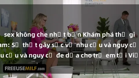 sex không che nhật bản Khám phá thế giới sex loli Việt Nam: Sự thật gây sốc về nhu cầu và nguy cơ đe dọa cho trẻ em tại Việt Nam