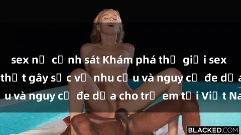 sex nữ cảnh sát Khám phá thế giới sex loli Việt Nam: Sự thật gây sốc về nhu cầu và nguy cơ đe dọa cho trẻ em tại Việt Nam