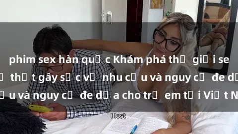 phim sex hàn quốc Khám phá thế giới sex loli Việt Nam: Sự thật gây sốc về nhu cầu và nguy cơ đe dọa cho trẻ em tại Việt Nam