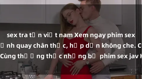 sex tra tấn việt nam Xem ngay phim sex jav HD với những cảnh quay chân thực, hấp dẫn không che. Cùng thưởng thức những bộ phim sex jav HD hot nhất hiện nay!