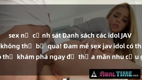 sex nữ cảnh sát Danh sách các idol JAV hot nhất hiện nay không thể bỏ qua! Đam mê sex jav idol có thể khám phá ngay để thỏa mãn nhu cầu giải trí của mình!