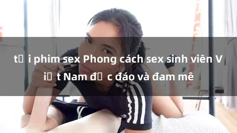 tải phim sex Phong cách sex sinh viên Việt Nam độc đáo và đam mê
